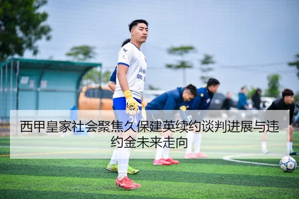 西甲皇家社会聚焦久保建英续约谈判进展与违约金未来走向