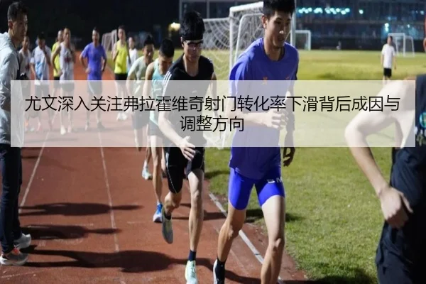 尤文深入关注弗拉霍维奇射门转化率下滑背后成因与调整方向