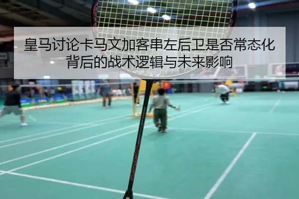 皇马讨论卡马文加客串左后卫是否常态化背后的战术逻辑与未来影响
