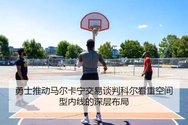 勇士推动马尔卡宁交易谈判科尔看重空间型内线的深层布局