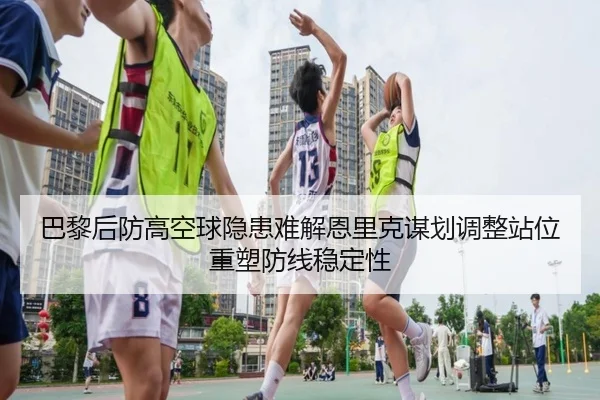 巴黎后防高空球隐患难解恩里克谋划调整站位重塑防线稳定性